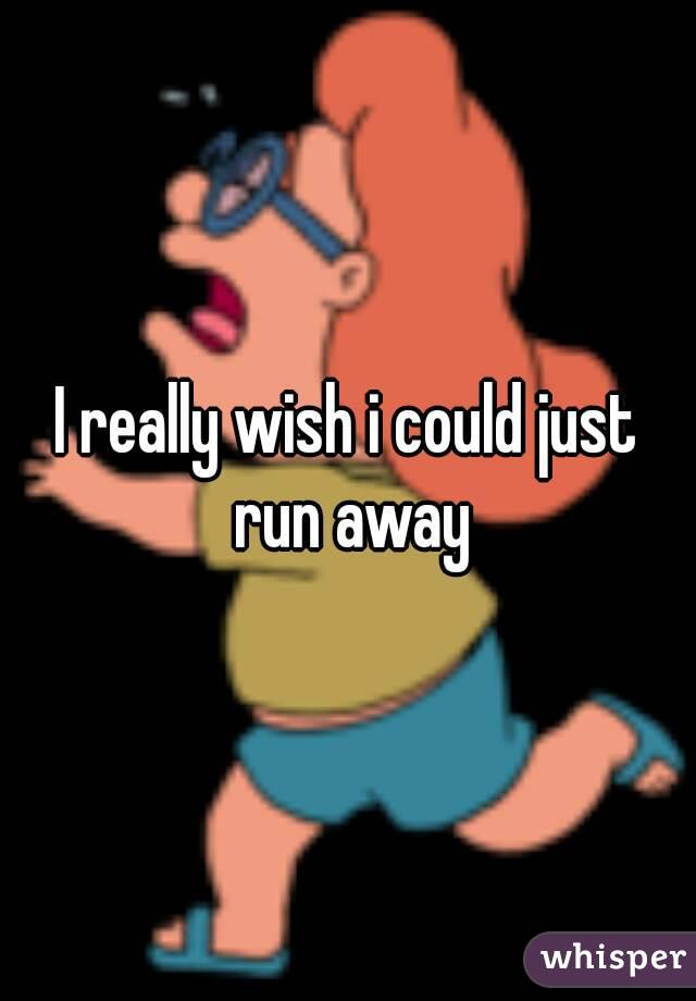 I really wish i could just run away