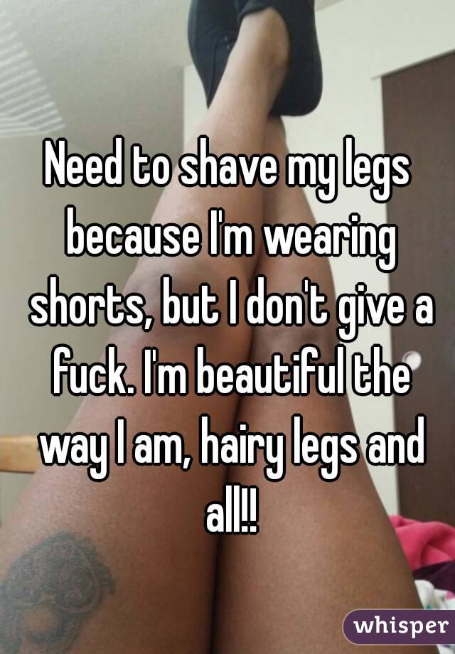 Need to shave my legs because I'm wearing shorts, but I don't give a fuck. I'm beautiful the way I am, hairy legs and all!!