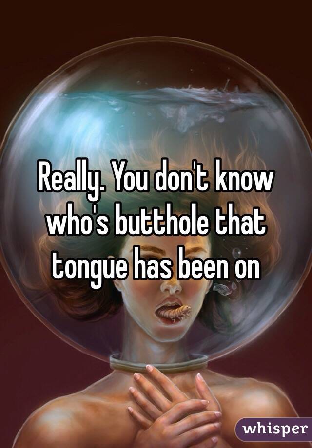 Really. You don't know who's butthole that tongue has been on