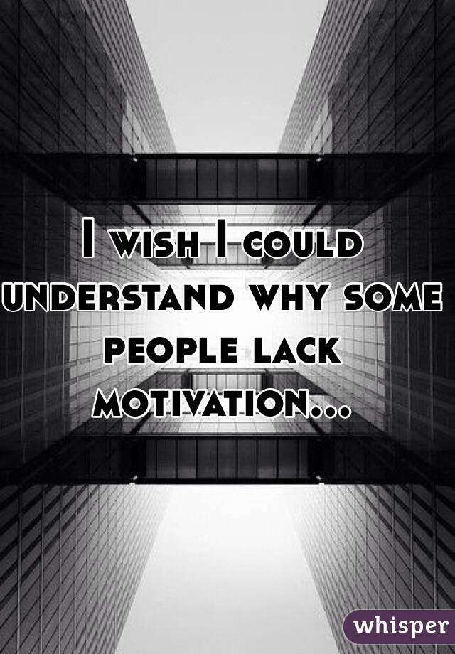 I wish I could understand why some people lack motivation...