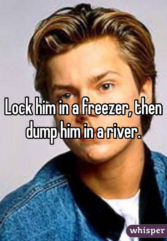 Lock him in a freezer, then dump him in a river. 