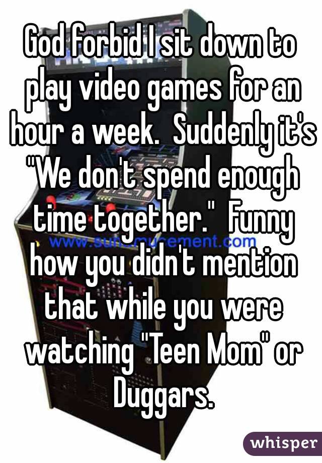 God forbid I sit down to play video games for an hour a week.  Suddenly it's "We don't spend enough time together."  Funny how you didn't mention that while you were watching "Teen Mom" or Duggars.
