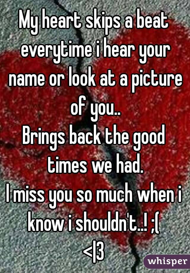 My heart skips a beat everytime i hear your name or look at a picture of you..
Brings back the good times we had.
I miss you so much when i know i shouldn't..! ;( 
<|3