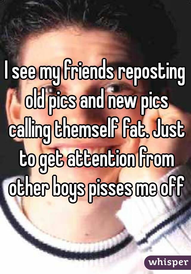 I see my friends reposting old pics and new pics calling themself fat. Just to get attention from other boys pisses me off