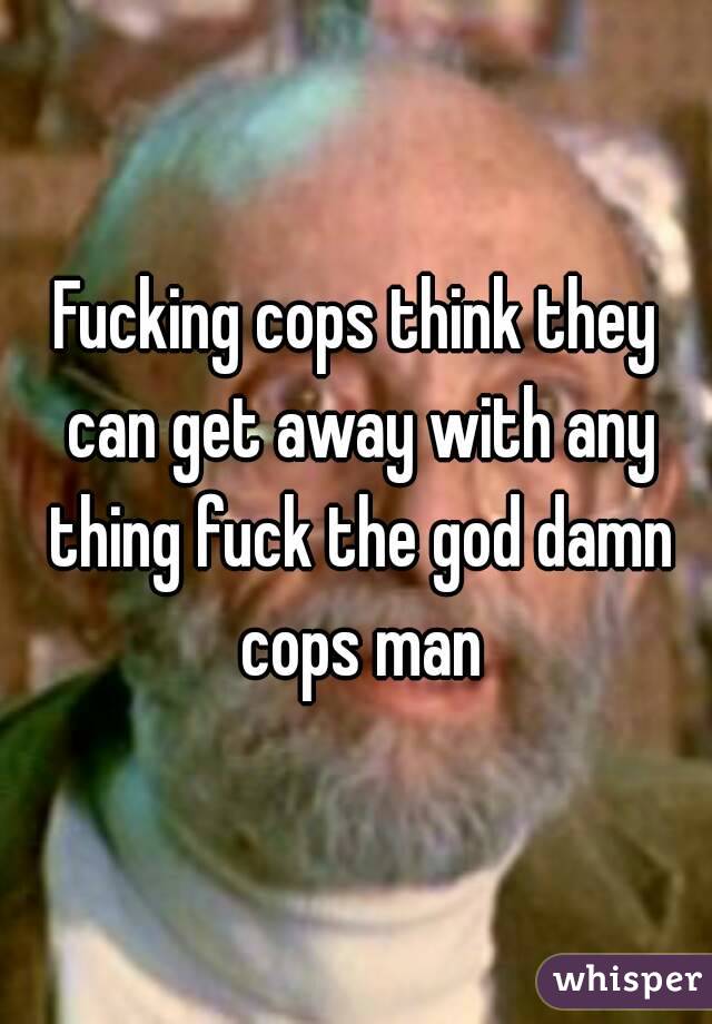 Fucking cops think they can get away with any thing fuck the god damn cops man
