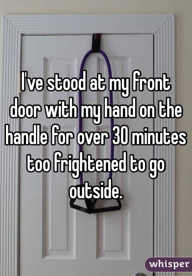 I've stood at my front door with my hand on the handle for over 30 minutes too frightened to go outside.