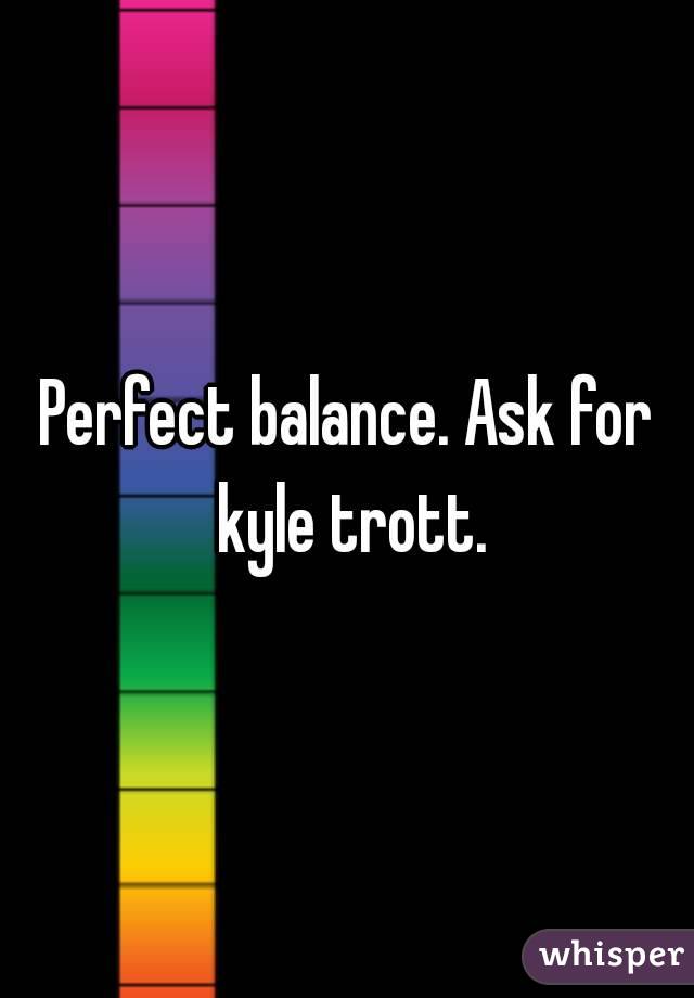 Perfect balance. Ask for kyle trott.