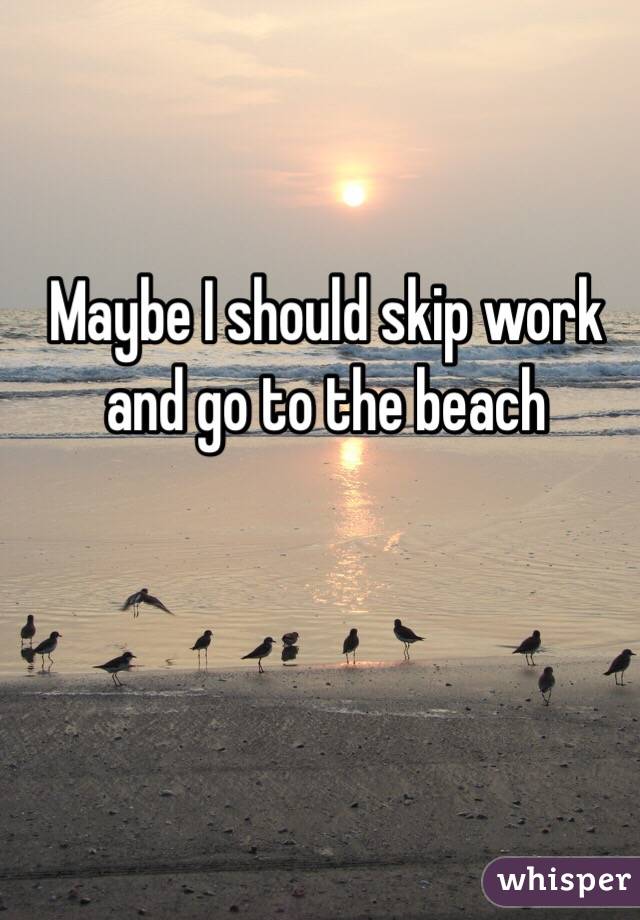 Maybe I should skip work and go to the beach