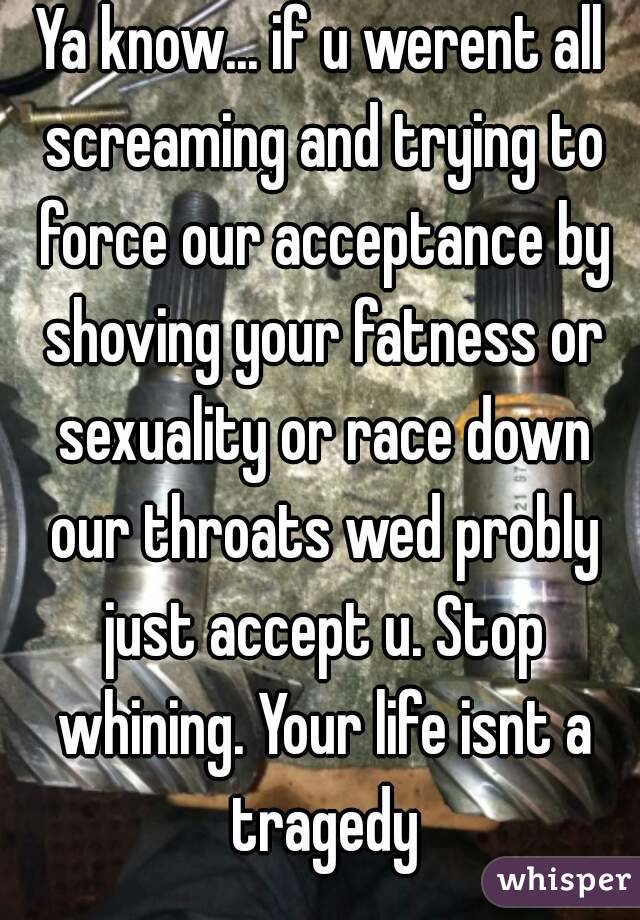 Ya know... if u werent all screaming and trying to force our acceptance by shoving your fatness or sexuality or race down our throats wed probly just accept u. Stop whining. Your life isnt a tragedy