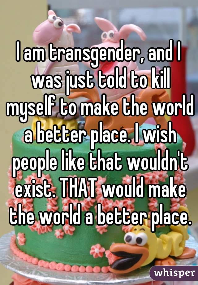 I am transgender, and I was just told to kill myself to make the world a better place. I wish people like that wouldn't exist. THAT would make the world a better place.