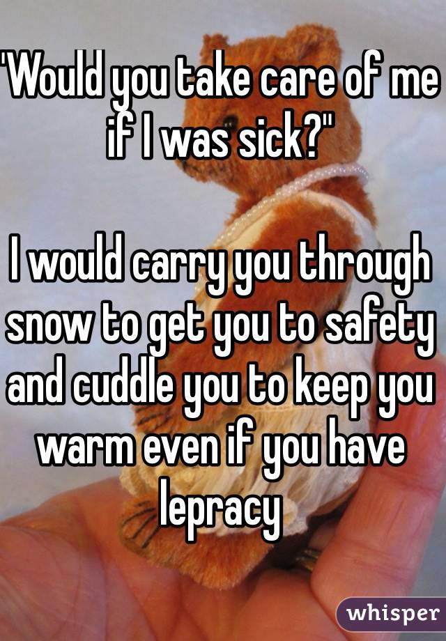 "Would you take care of me if I was sick?"

I would carry you through snow to get you to safety and cuddle you to keep you warm even if you have lepracy