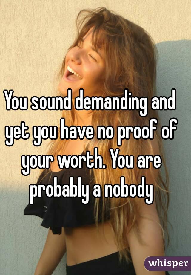 You sound demanding and yet you have no proof of your worth. You are probably a nobody