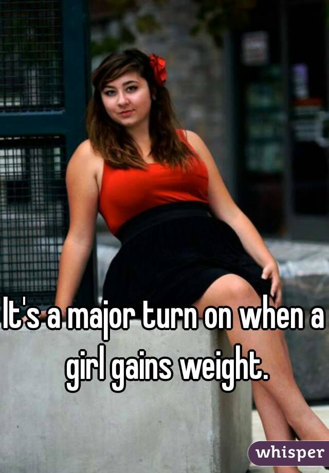 It's a major turn on when a girl gains weight.