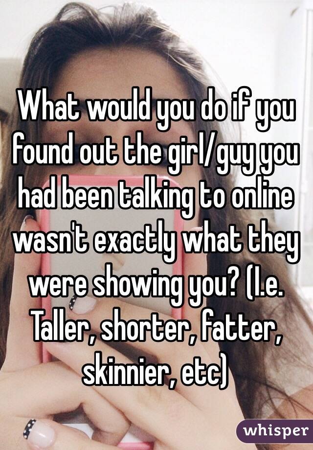 What would you do if you found out the girl/guy you had been talking to online wasn't exactly what they were showing you? (I.e. Taller, shorter, fatter, skinnier, etc)