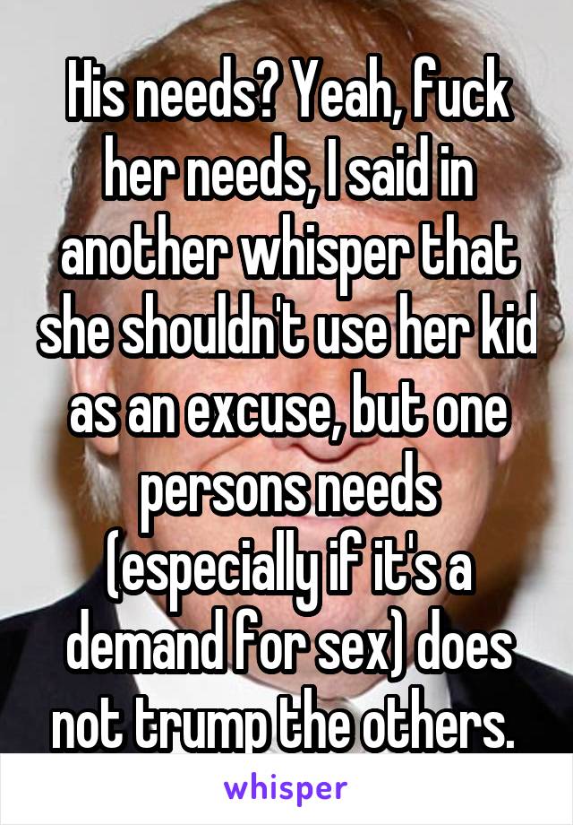 His needs? Yeah, fuck her needs, I said in another whisper that she shouldn't use her kid as an excuse, but one persons needs (especially if it's a demand for sex) does not trump the others. 