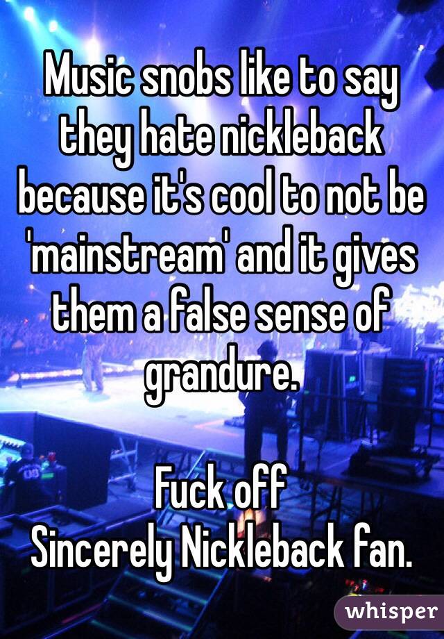 Music snobs like to say they hate nickleback because it's cool to not be 'mainstream' and it gives them a false sense of grandure. 

Fuck off
Sincerely Nickleback fan. 