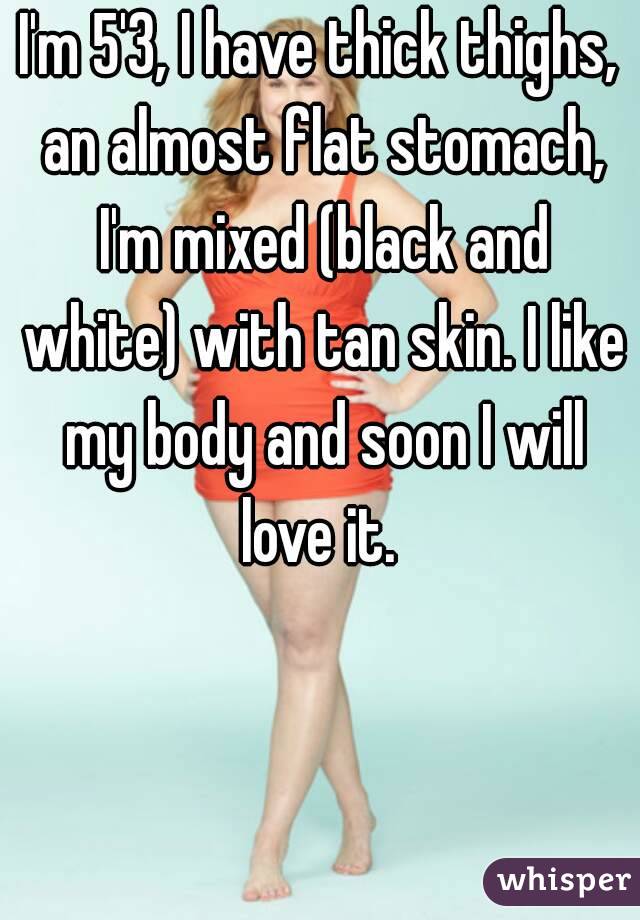 I'm 5'3, I have thick thighs, an almost flat stomach, I'm mixed (black and white) with tan skin. I like my body and soon I will love it. 