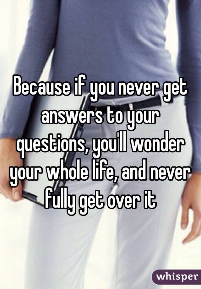 Because if you never get answers to your questions, you'll wonder your whole life, and never fully get over it