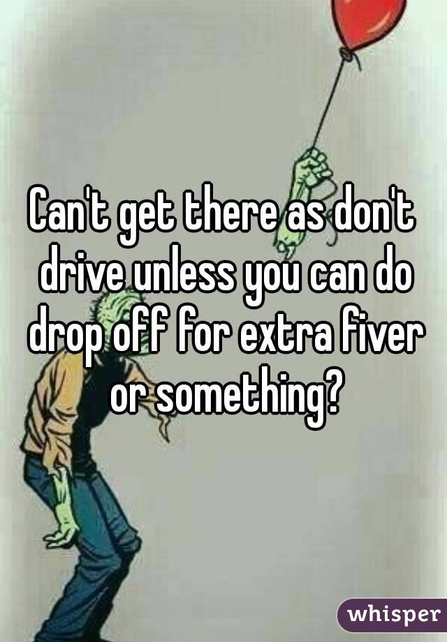 Can't get there as don't drive unless you can do drop off for extra fiver or something?