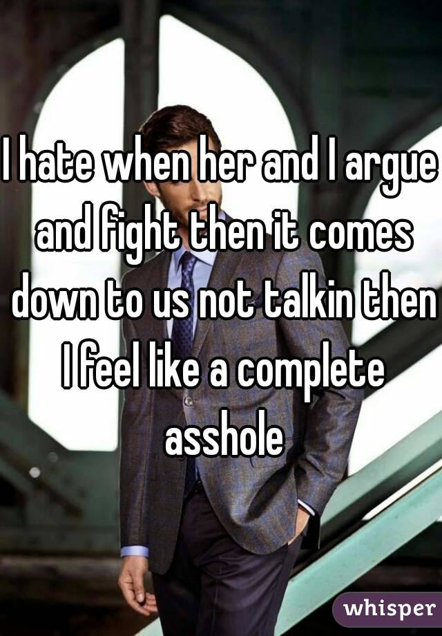 I hate when her and I argue and fight then it comes down to us not talkin then I feel like a complete asshole