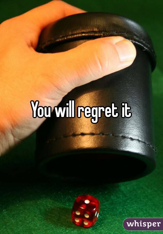 You will regret it