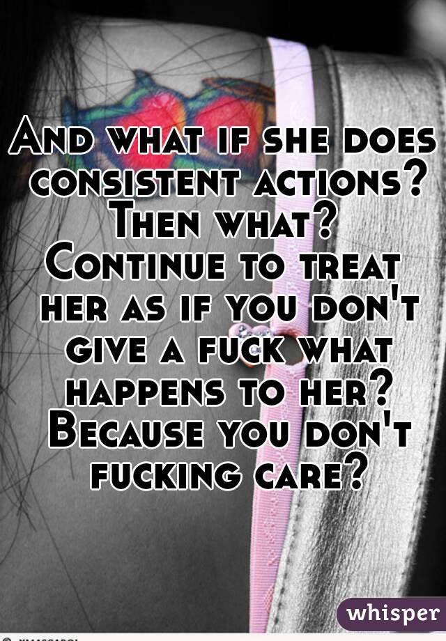 And what if she does consistent actions? Then what? 
Continue to treat her as if you don't give a fuck what happens to her? Because you don't fucking care?