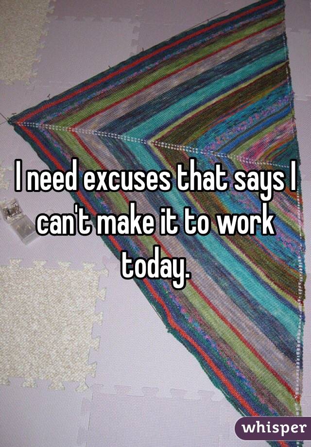 I need excuses that says I can't make it to work today. 