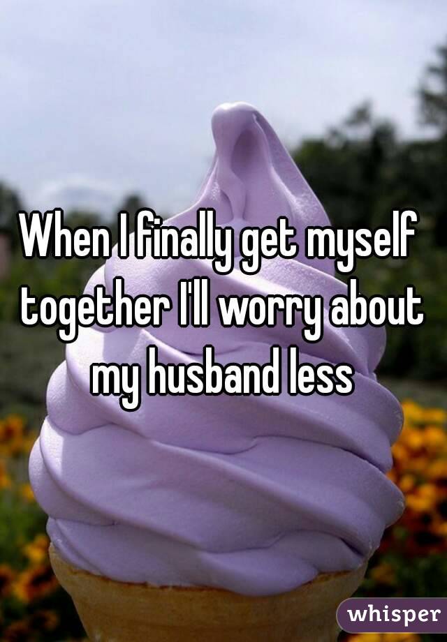 When I finally get myself together I'll worry about my husband less