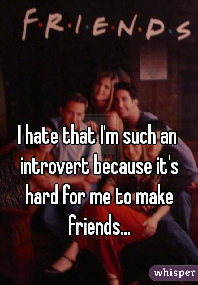 I hate that I'm such an introvert because it's hard for me to make friends...