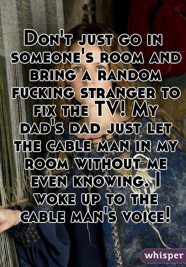 Don't just go in someone's room and bring a random fucking stranger to fix the TV! My dad's dad just let the cable man in my room without me even knowing. I woke up to the cable man's voice!