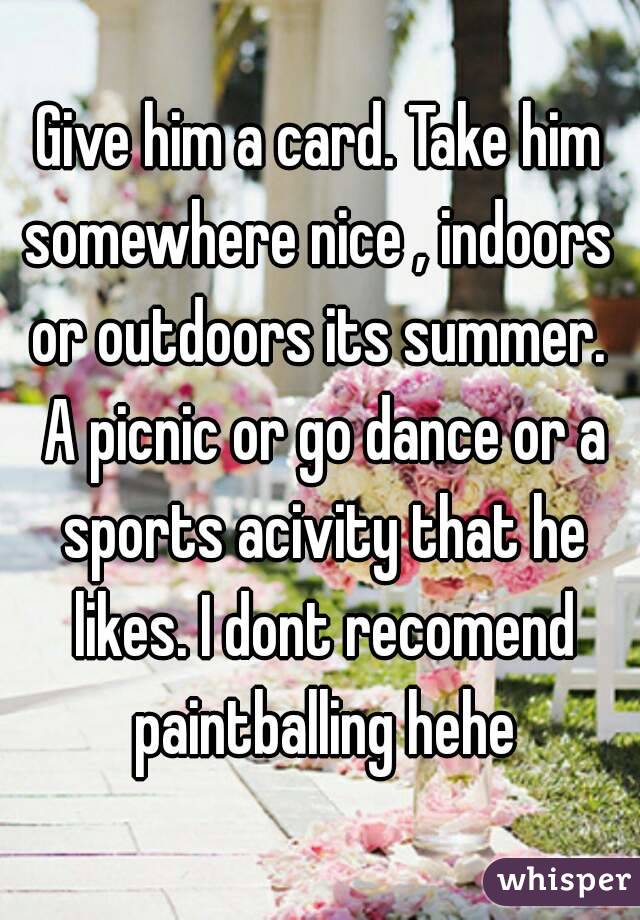 Give him a card. Take him somewhere nice , indoors  or outdoors its summer.  A picnic or go dance or a sports acivity that he likes. I dont recomend paintballing hehe