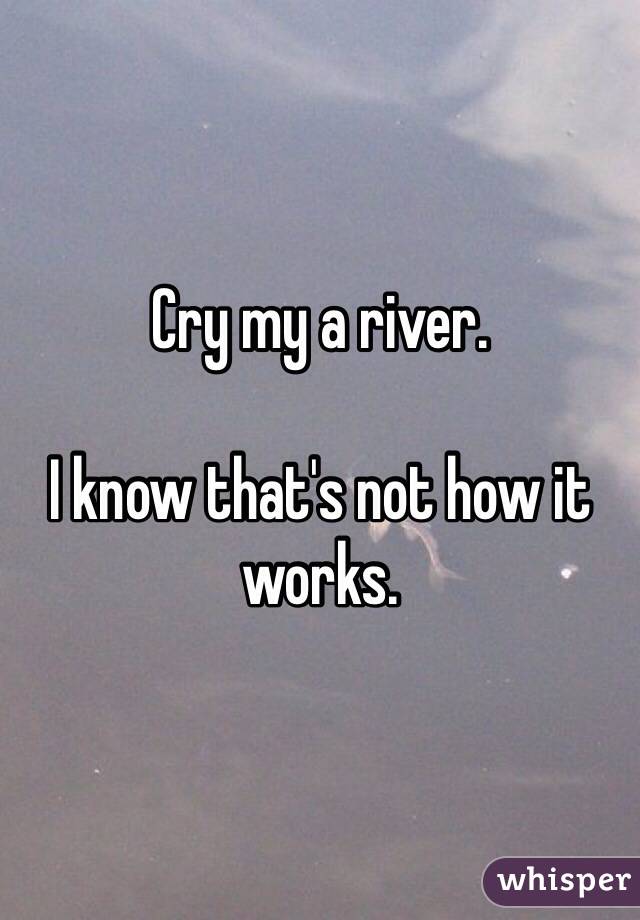 Cry my a river. 

I know that's not how it works.