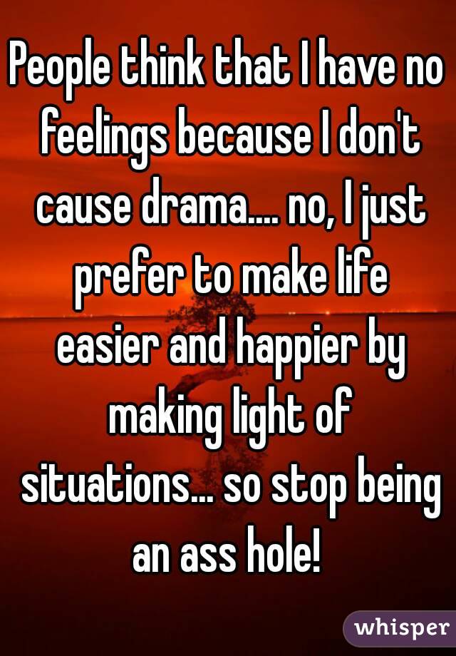 People think that I have no feelings because I don't cause drama.... no, I just prefer to make life easier and happier by making light of situations... so stop being an ass hole! 