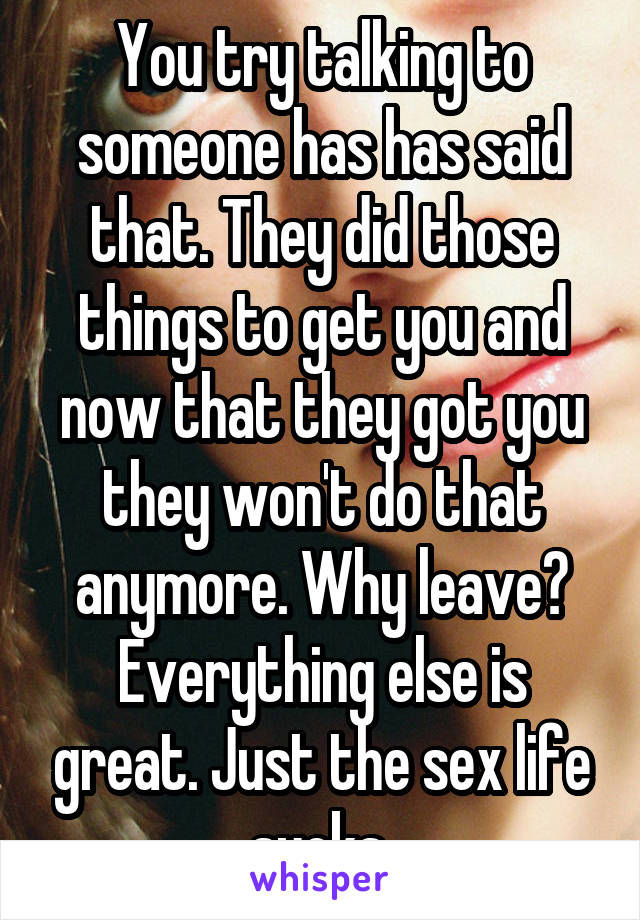 You try talking to someone has has said that. They did those things to get you and now that they got you they won't do that anymore. Why leave? Everything else is great. Just the sex life sucks.