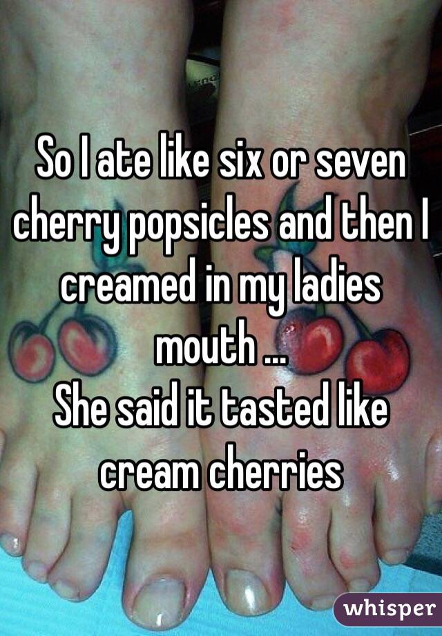 So I ate like six or seven cherry popsicles and then I creamed in my ladies mouth ...
She said it tasted like cream cherries