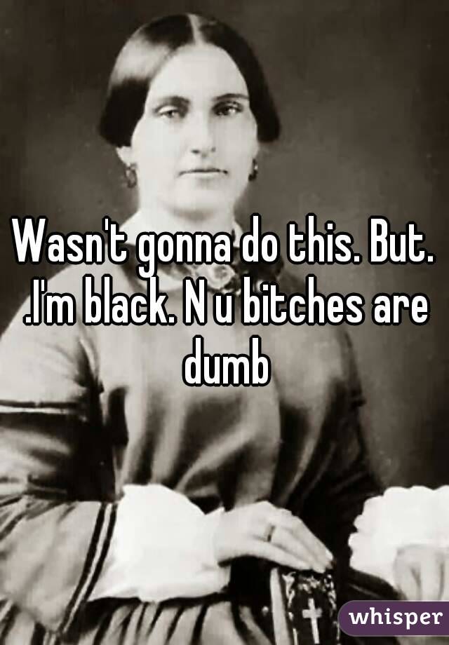 Wasn't gonna do this. But. .I'm black. N u bitches are dumb