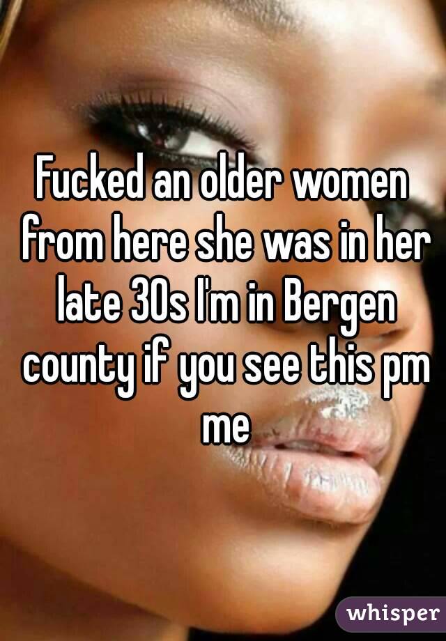 Fucked an older women from here she was in her late 30s I'm in Bergen county if you see this pm me