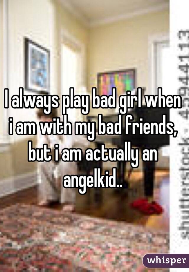 I always play bad girl when i am with my bad friends, but i am actually an angelkid..