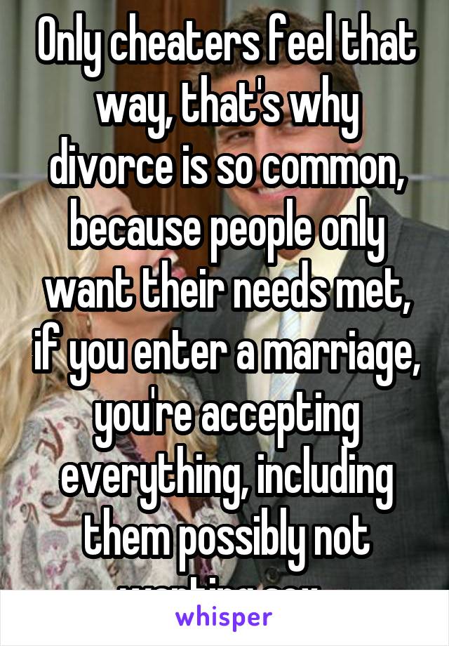 Only cheaters feel that way, that's why divorce is so common, because people only want their needs met, if you enter a marriage, you're accepting everything, including them possibly not wanting sex. 