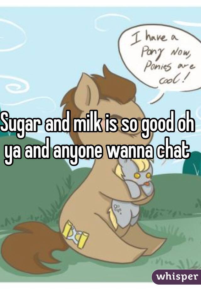 Sugar and milk is so good oh ya and anyone wanna chat 
