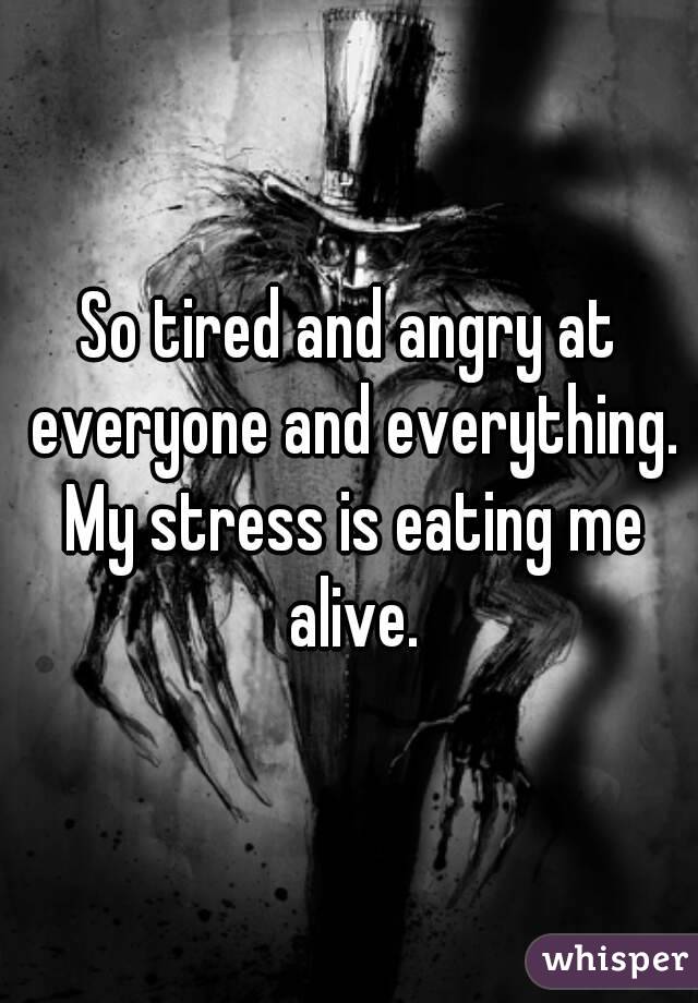 So tired and angry at everyone and everything. My stress is eating me alive.