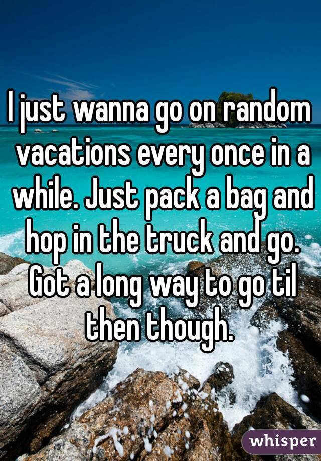 I just wanna go on random vacations every once in a while. Just pack a bag and hop in the truck and go. Got a long way to go til then though. 
