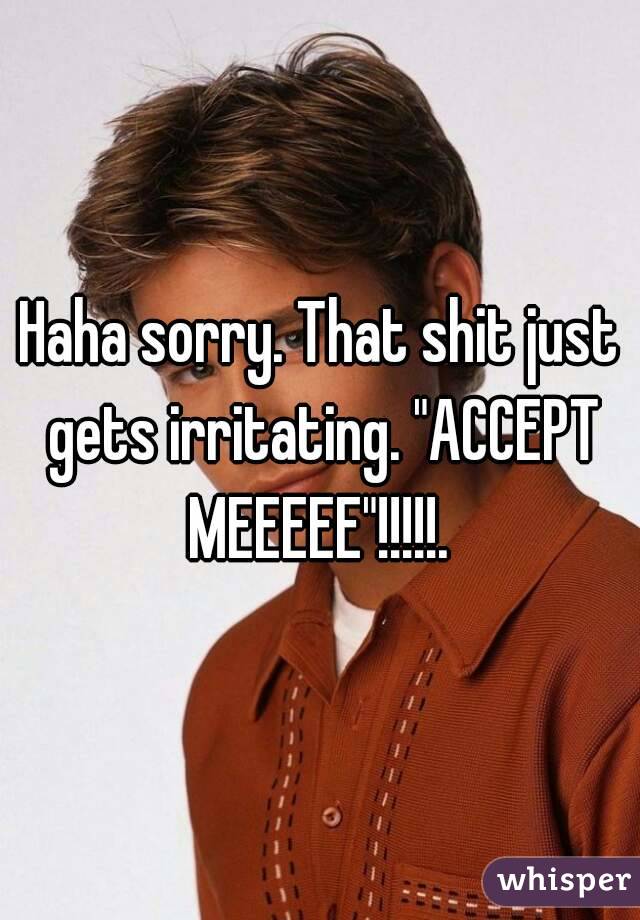 Haha sorry. That shit just gets irritating. "ACCEPT MEEEEE"!!!!!. 
