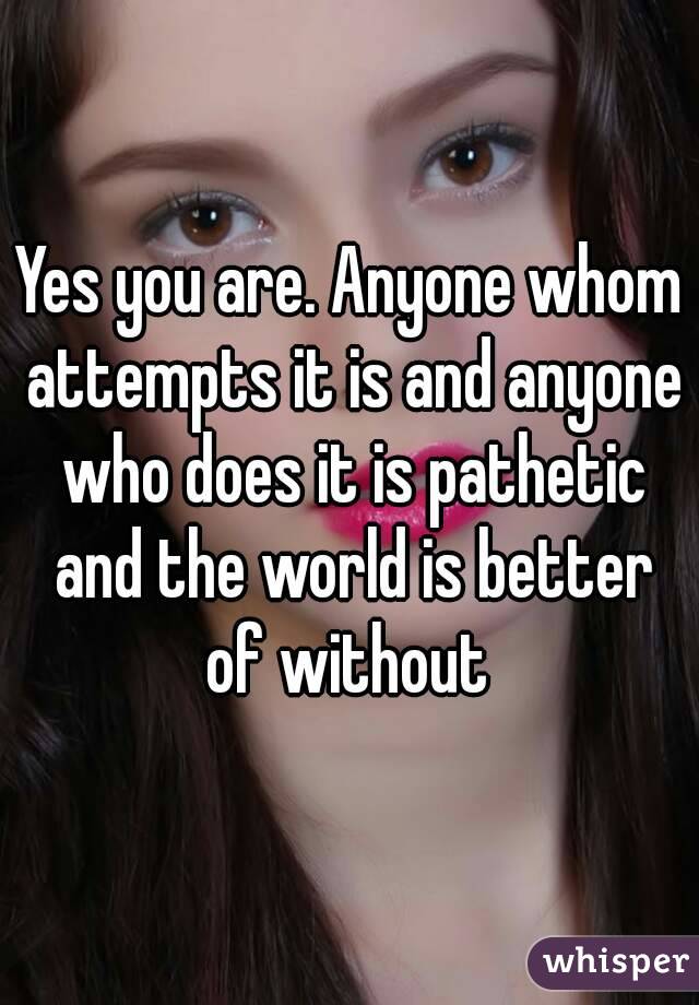 Yes you are. Anyone whom attempts it is and anyone who does it is pathetic and the world is better of without 