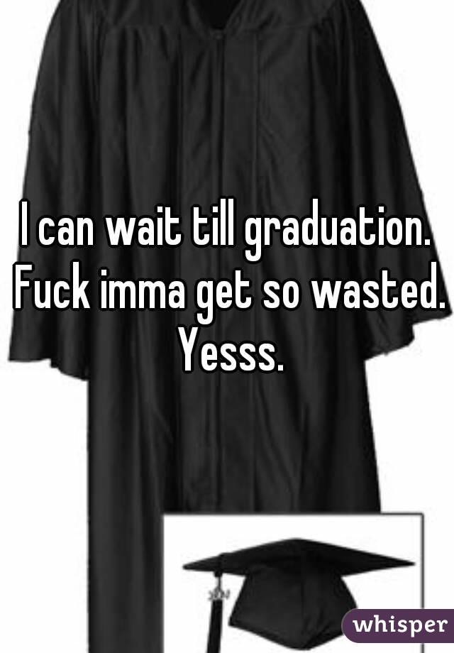 I can wait till graduation. Fuck imma get so wasted. Yesss.
