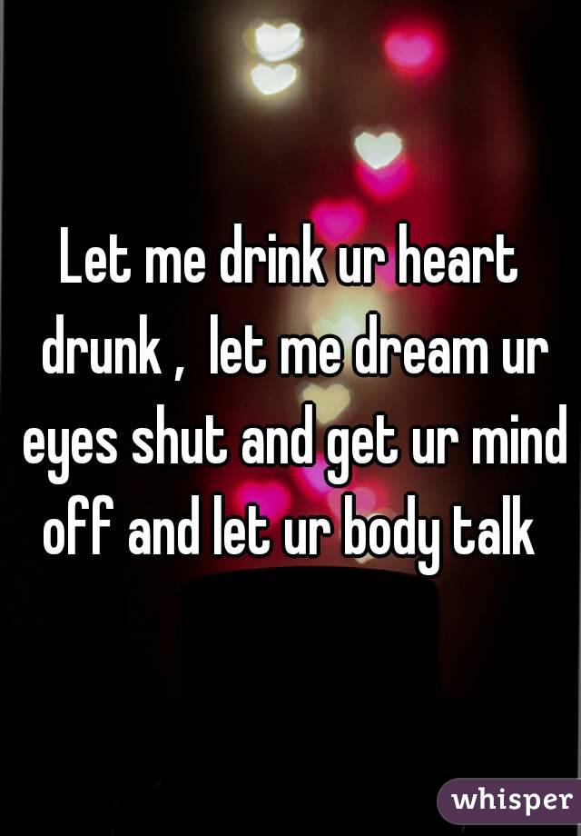 Let me drink ur heart drunk ,  let me dream ur eyes shut and get ur mind off and let ur body talk 