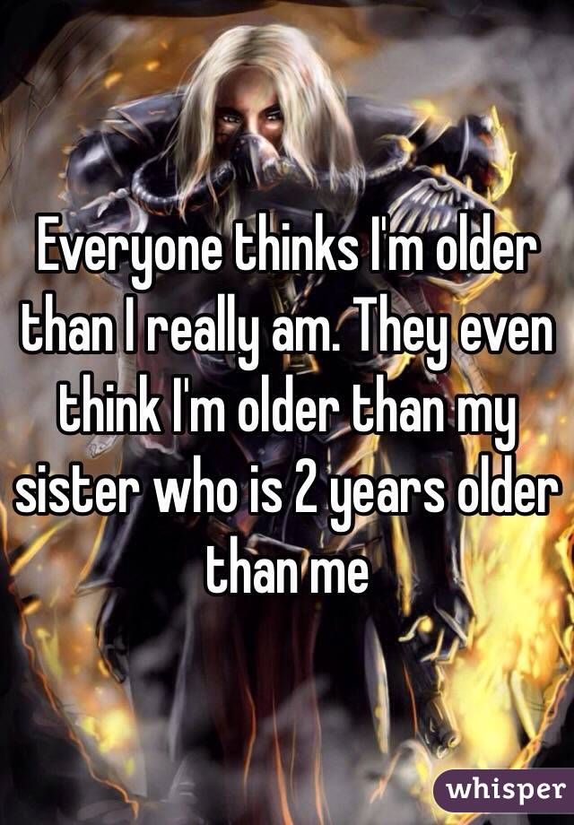 Everyone thinks I'm older than I really am. They even think I'm older than my sister who is 2 years older than me 