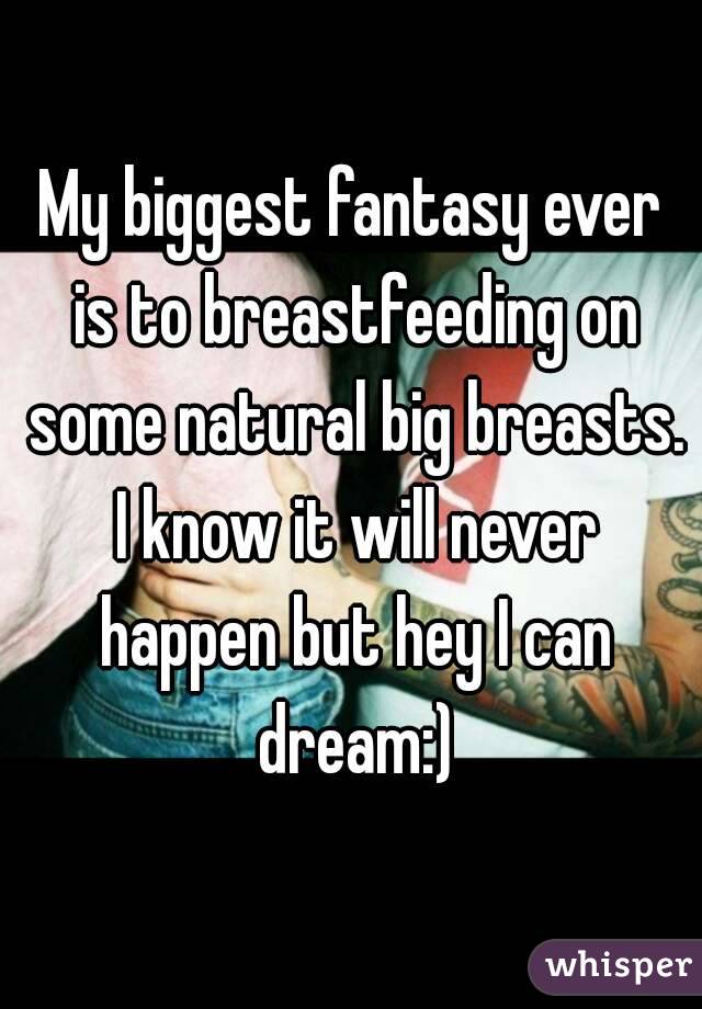 My biggest fantasy ever is to breastfeeding on some natural big breasts. I know it will never happen but hey I can dream:)