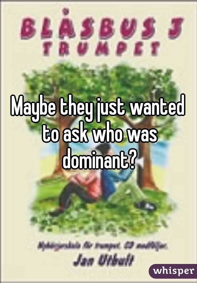 Maybe they just wanted to ask who was dominant?
