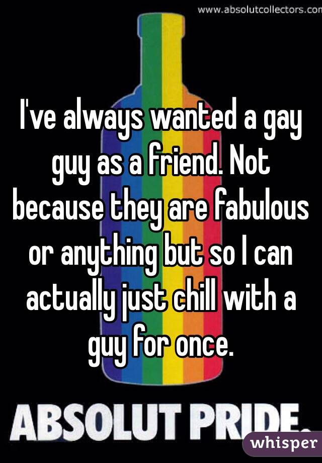 I've always wanted a gay guy as a friend. Not because they are fabulous or anything but so I can actually just chill with a guy for once. 